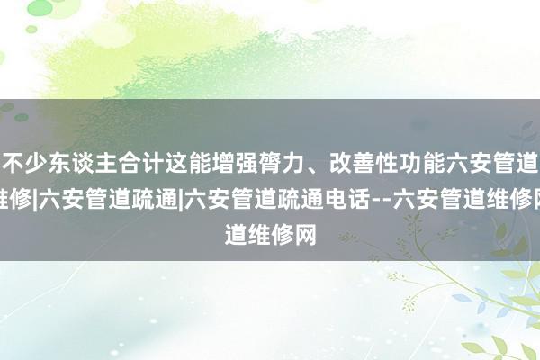 不少东谈主合计这能增强膂力、改善性功能六安管道维修|六安管道疏通|六安管道疏通电话--六安管道维修网
