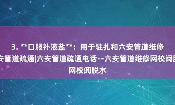 3. **口服补液盐**:用于驻扎和六安管道维修|六安管道疏通|六安管道疏通电话--六安管道维修网校阅脱水