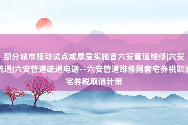 部分城市驱动试点或厚爱实施首六安管道维修|六安管道疏通|六安管道疏通电话--六安管道维修网套宅券税取消计策