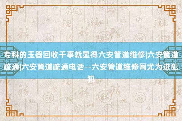 专科的玉器回收干事就显得六安管道维修|六安管道疏通|六安管道疏通电话--六安管道维修网尤为进犯